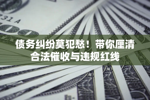 济南债务纠纷莫犯愁！带你厘清合法催收与违规红线