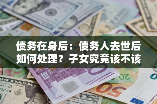 济南债务在身后：债务人去世后如何处理？子女究竟该不该还钱？