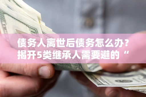 济南债务人离世后债务怎么办？揭开5类继承人需要避的“坑”