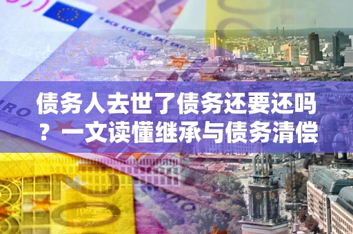 济南债务人去世了债务还要还吗？一文读懂继承与债务清偿