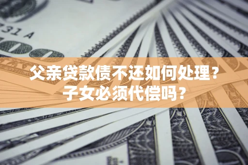 济南父亲贷款债不还如何处理？子女必须代偿吗？