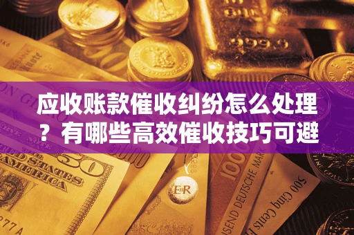 济南应收账款催收纠纷怎么处理？有哪些高效催收技巧可避免坏账？